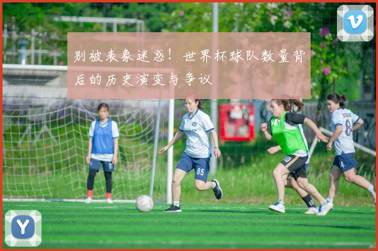 别被表象迷惑！世界杯球队数量背后的历史演变与争议