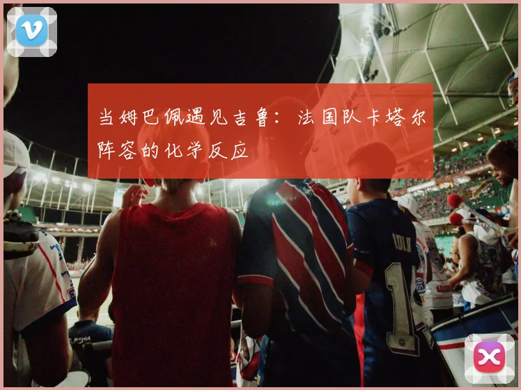 当姆巴佩遇见吉鲁：法国队卡塔尔阵容的化学反应
