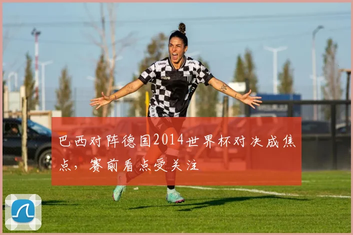 巴西对阵德国2014世界杯对决成焦点，赛前看点受关注